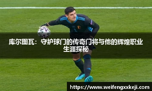 库尔图瓦：守护球门的传奇门将与他的辉煌职业生涯探秘